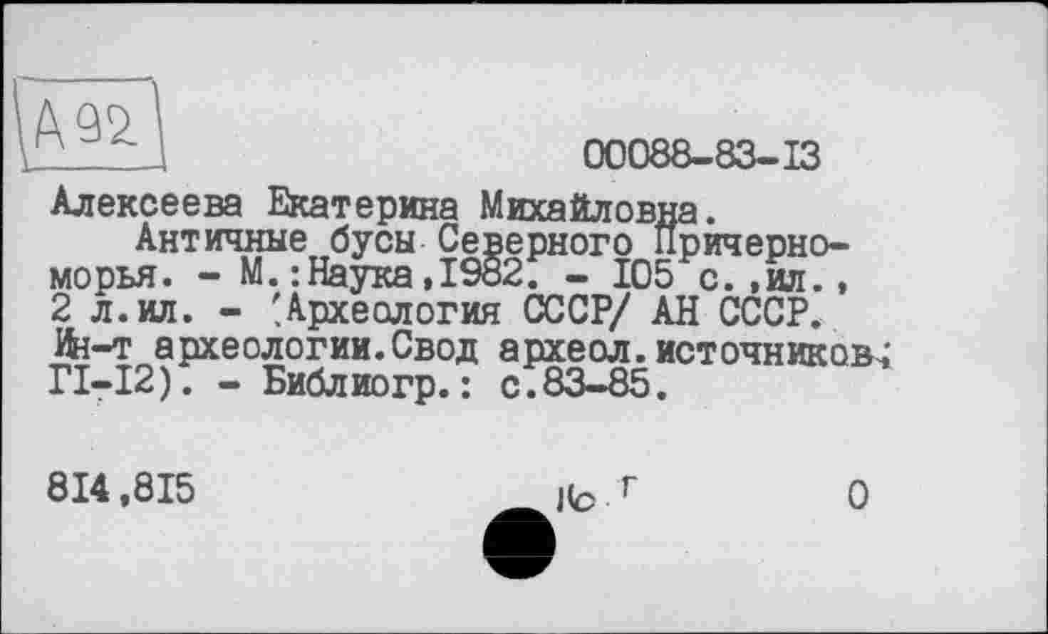 ﻿А
00088-83-13
Алексеева Екатерина Михайловна.
Античные бусы Северного Причерноморья. - М.: Наука,1982. - 105 с.,ил., 2 л. ил. - 'Археология СССР/ АН СССР. Ifa-т археологии.Свод археол. источников^ ГІ-І2). - Библиогр.: с.83-85.
814,815
О